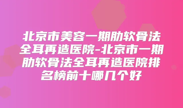 北京市美容一期肋软骨法全耳再造医院-北京市一期肋软骨法全耳再造医院排名榜前十哪几个好