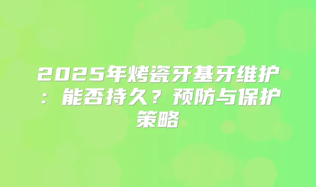 2025年烤瓷牙基牙维护：能否持久？预防与保护策略