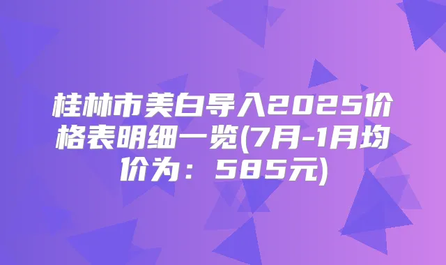 桂林市美白导入2025价格表明细一览(7月-1月均价为：585元)