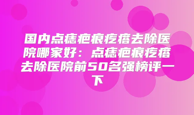 国内点痣疤痕疙瘩去除医院哪家好：点痣疤痕疙瘩去除医院前50名强榜评一下