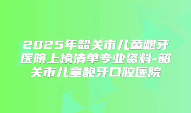 2025年韶关市儿童龅牙医院上榜清单专业资料-韶关市儿童龅牙口腔医院