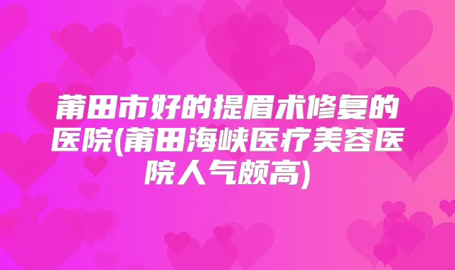 莆田市好的提眉术修复的医院(莆田海峡医疗美容医院人气颇高)