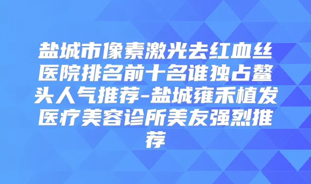 盐城市像素激光去红血丝医院排名前十名谁独占鳌头人气推荐-盐城雍禾植发医疗美容诊所美友强烈推荐