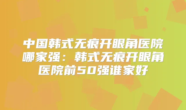 中国韩式无痕开眼角医院哪家强：韩式无痕开眼角医院前50强谁家好