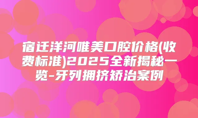 宿迁洋河唯美口腔价格(收费标准)2025全新揭秘一览-牙列拥挤矫治案例
