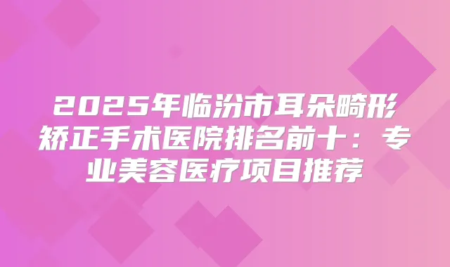 2025年临汾市耳朵畸形矫正手术医院排名前十:专业美容医疗项目推荐