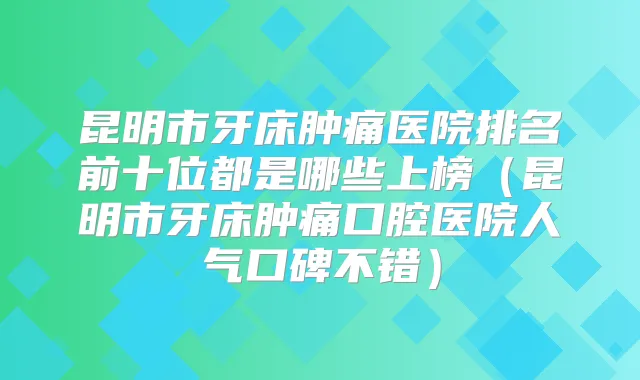 昆明市牙床肿痛医院排名前十位都是哪些上榜（昆明市牙床肿痛口腔医院人气口碑不错）