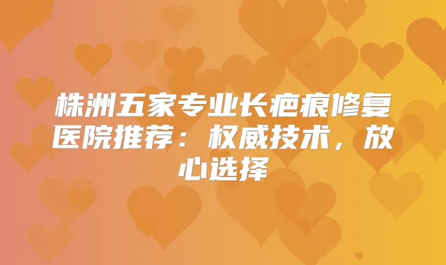 株洲五家专业长疤痕修复医院推荐：技术，放心选择