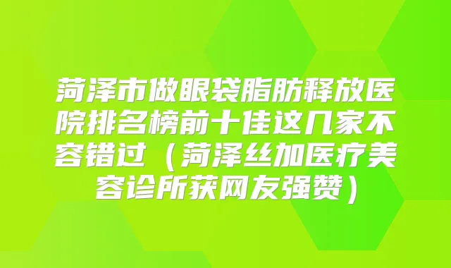 菏泽市做眼袋脂肪释放医院排名榜前十佳这几家不容错过(菏泽丝加医疗美容诊所获网友强赞)