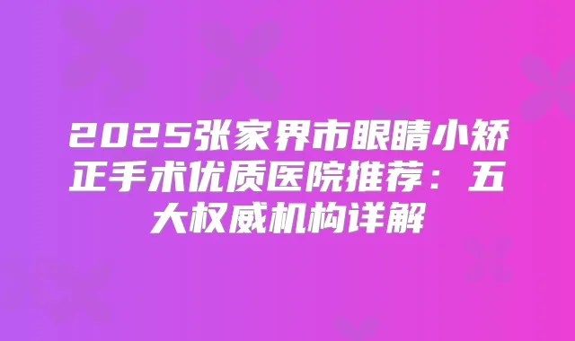 2025张家界市眼睛小矫正手术优质医院推荐：五大机构详解
