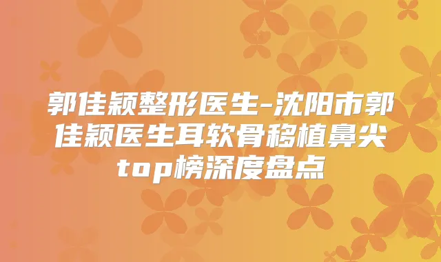 郭佳颖整形医生-沈阳市郭佳颖医生耳软骨移植鼻尖top榜深度盘点