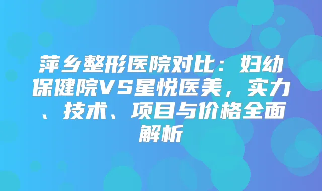 萍乡整形医院对比：妇幼保健院VS星悦医美，实力、技术、项目与价格全面解析