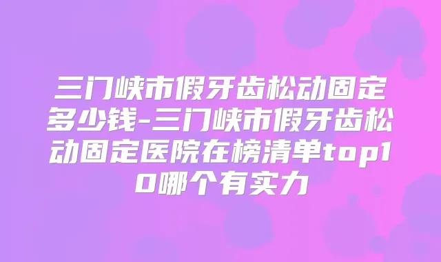 三门峡市假牙齿松动固定多少钱-三门峡市假牙齿松动固定医院在榜清单top10哪个有实力