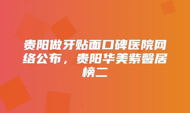 贵阳做牙贴面口碑医院网络公布,贵阳华美紫馨居榜二