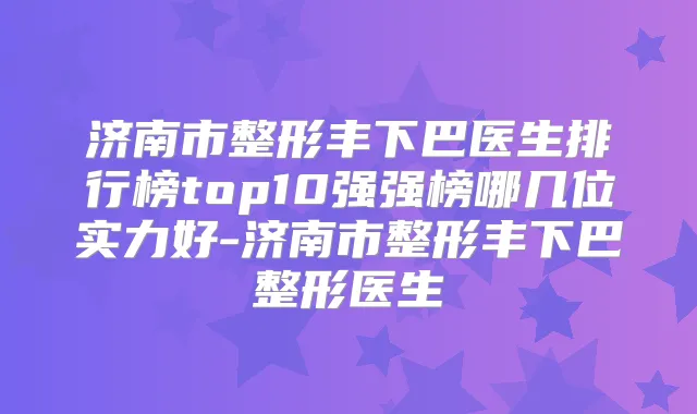 济南市整形丰下巴医生排行榜top10强强榜哪几位实力好-济南市整形丰下巴整形医生