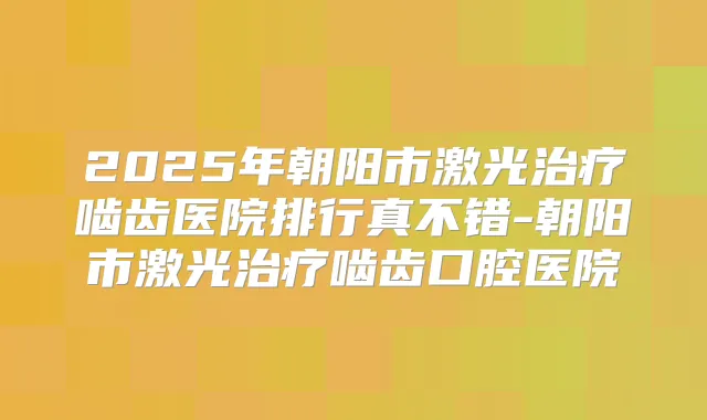 2025年朝阳市激光啮齿医院排行真不错-朝阳市激光啮齿口腔医院