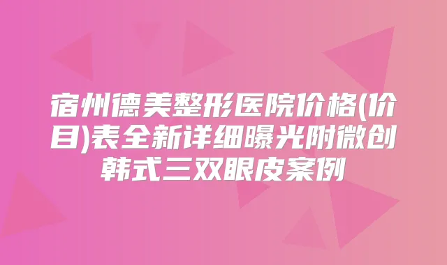 宿州德美整形医院价格(价目)表全新详细曝光附微创韩式三双眼皮案例