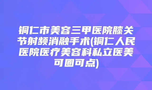 铜仁市美容三甲医院膝关节射频消融手术(铜仁人民医院医疗美容科私立医美可圈可点)