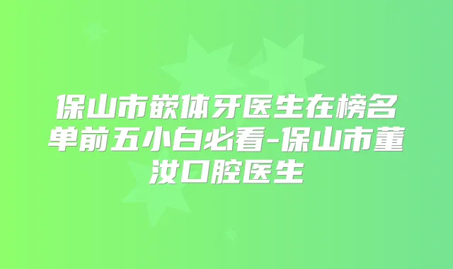 保山市嵌体牙医生在榜名单前五小白必看-保山市董汝口腔医生