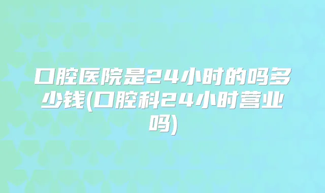 口腔医院是24小时的吗多少钱(口腔科24小时营业吗)