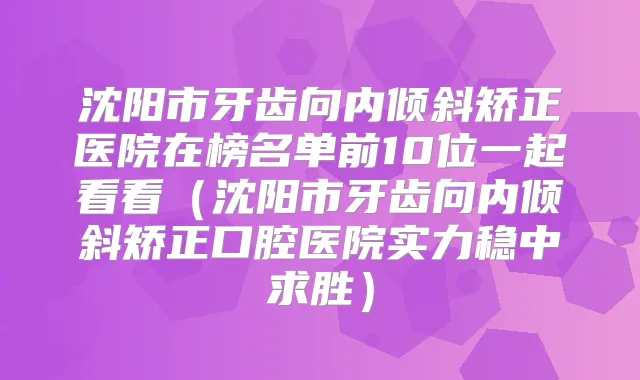 沈阳市牙齿向内倾斜矫正医院在榜名单前10位一起看看(沈阳市牙齿向内倾斜矫正口腔医院实力稳中求胜)