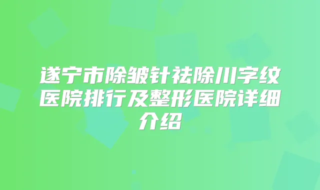 遂宁市除皱针祛除川字纹医院排行及整形医院详细介绍