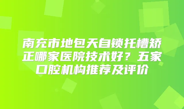 南充市地包天自锁托槽矫正哪家医院技术好？五家口腔机构推荐及评价