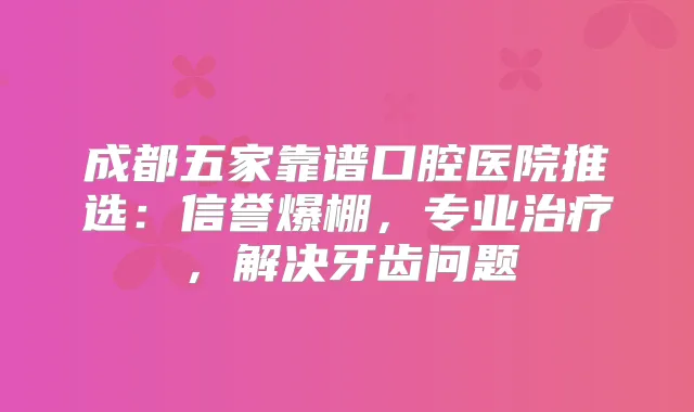 成都五家靠谱口腔医院推选：信誉爆棚，专业，解决牙齿问题