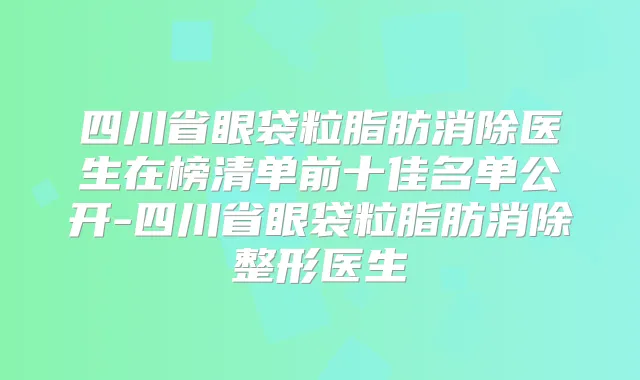 四川省眼袋粒脂肪消除医生在榜清单前十佳名单公开-四川省眼袋粒脂肪消除整形医生