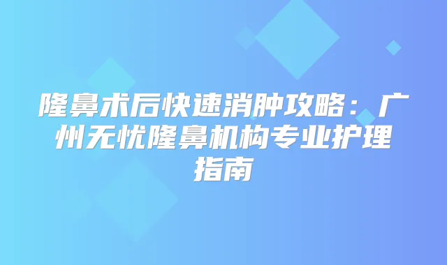 隆鼻术后快速消肿攻略：广州无忧隆鼻机构专业护理指南