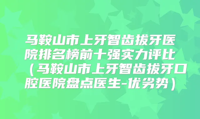 马鞍山市上牙智齿拔牙医院排名榜前十强实力评比(马鞍山市上牙智齿拔牙口腔医院盘点医生-优劣势)