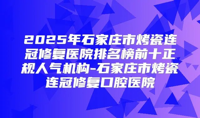 2025年石家庄市烤瓷连冠修复医院排名榜前十正规人气机构-石家庄市烤瓷连冠修复口腔医院