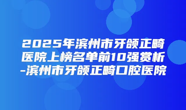 2025年滨州市牙颌正畸医院上榜名单前10强赏析-滨州市牙颌正畸口腔医院