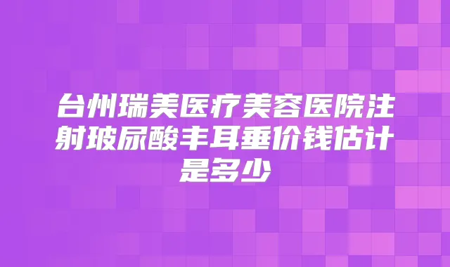 台州瑞美医疗美容医院注射玻尿酸丰耳垂价钱估计是多少