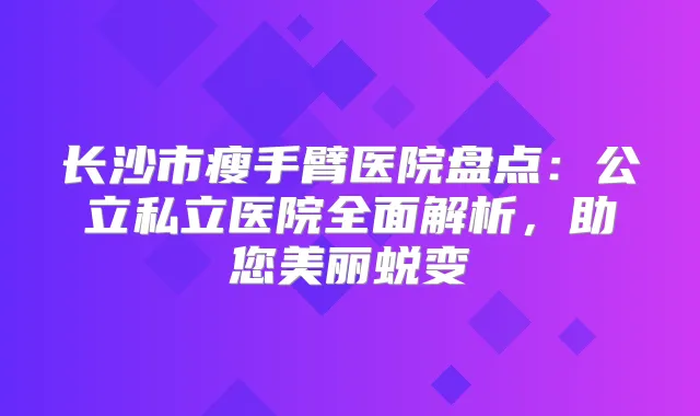 长沙市瘦手臂医院盘点:公立私立医院全面解析,助您美丽蜕变