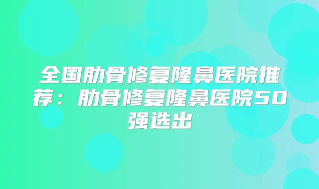 全国肋骨修复隆鼻医院推荐：肋骨修复隆鼻医院50强选出