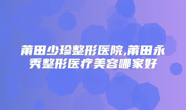 莆田少珍整形医院,莆田永秀整形医疗美容哪家好