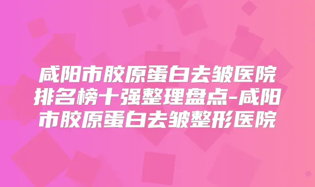咸阳市胶原蛋白去皱医院排名榜十强整理盘点-咸阳市胶原蛋白去皱整形医院