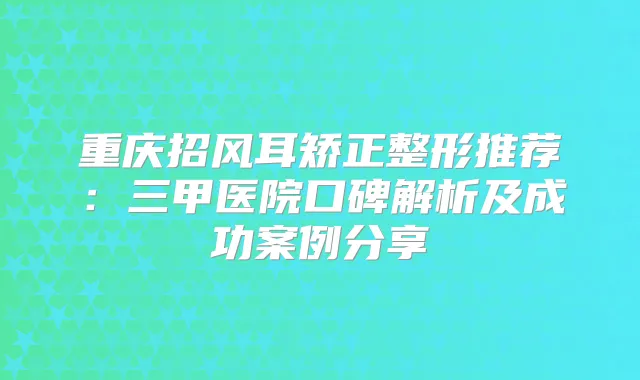 重庆招风耳矫正整形推荐：三甲医院口碑解析及成功案例分享