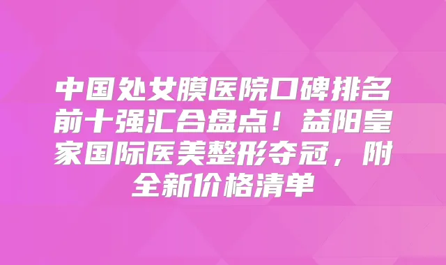 中国处女膜医院口碑排名前十强汇合盘点！益阳皇家国际医美整形夺冠，附全新价格清单