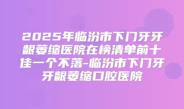 2025年临汾市下门牙牙龈萎缩医院在榜清单前十佳一个不落-临汾市下门牙牙龈萎缩口腔医院