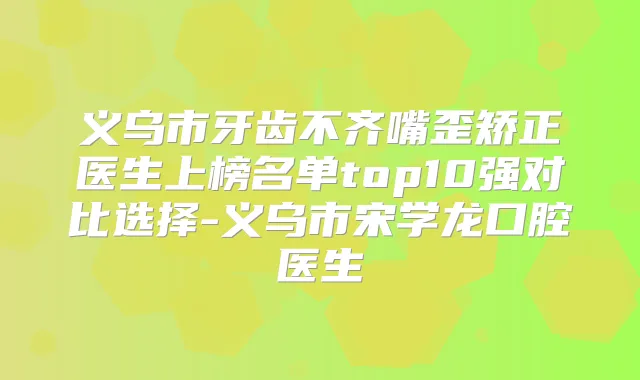 义乌市牙齿不齐嘴歪矫正医生上榜名单top10强对比选择-义乌市宋学龙口腔医生