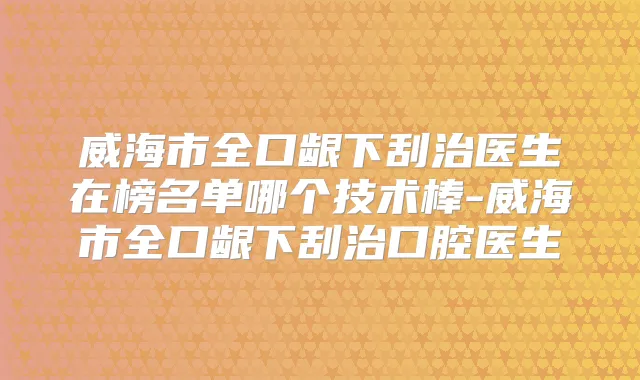 威海市全口龈下刮治医生在榜名单哪个技术棒-威海市全口龈下刮治口腔医生