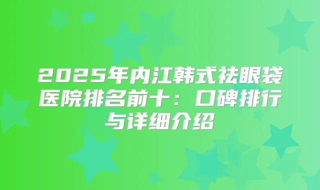 2025年内江韩式祛眼袋医院排名前十:口碑排行与详细介绍
