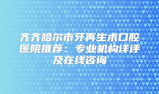齐齐哈尔市牙再生术口腔医院推荐：专业机构详评及在线咨询