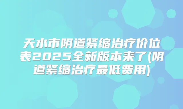 天水市阴道紧缩价位表2025全新版本来了(阴道紧缩低费用)