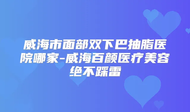 威海市面部双下巴抽脂医院哪家-威海百颜医疗美容绝不踩雷