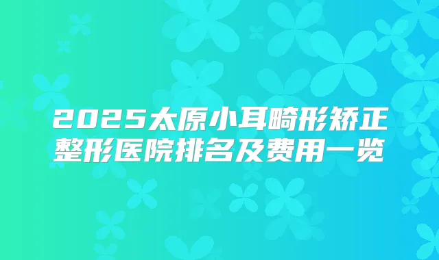 2025太原小耳畸形矫正整形医院排名及费用一览