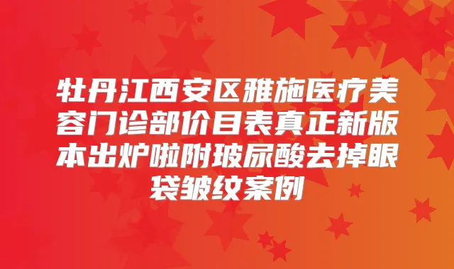 牡丹江西安区雅施医疗美容门诊部价目表真正新版本出炉啦附玻尿酸去掉眼袋皱纹案例