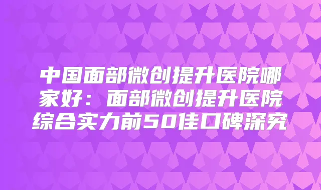 中国面部微创提升医院哪家好:面部微创提升医院综合实力前50佳口碑深究
